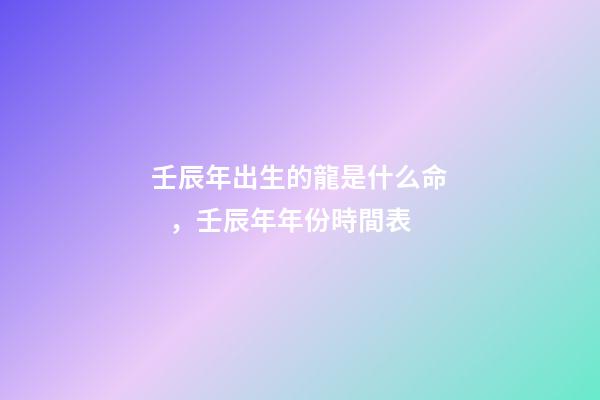 壬辰年出生的龍是什么命，壬辰年年份時間表